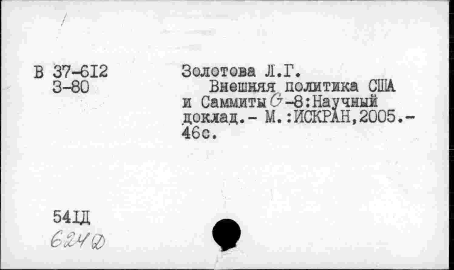 ﻿В 37-612 3-80	Золотова Л.Г. Внешняя политика США. и Саммиты б?-8: Научный доклад.- М.:ИСКРАН,2005,-46с.
541Д	•